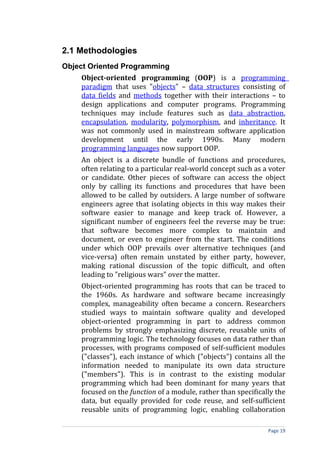 2.1 Methodologies
Object Oriented Programming
    Object-oriented programming (OOP) is a programming
    paradigm that uses "objects" – data structures consisting of
    data fields and methods together with their interactions – to
    design applications and computer programs. Programming
    techniques may include features such as data abstraction,
    encapsulation, modularity, polymorphism, and inheritance. It
    was not commonly used in mainstream software application
    development until the early 1990s. Many modern
    programming languages now support OOP.
    An object is a discrete bundle of functions and procedures,
    often relating to a particular real-world concept such as a voter
    or candidate. Other pieces of software can access the object
    only by calling its functions and procedures that have been
    allowed to be called by outsiders. A large number of software
    engineers agree that isolating objects in this way makes their
    software easier to manage and keep track of. However, a
    significant number of engineers feel the reverse may be true:
    that software becomes more complex to maintain and
    document, or even to engineer from the start. The conditions
    under which OOP prevails over alternative techniques (and
    vice-versa) often remain unstated by either party, however,
    making rational discussion of the topic difficult, and often
    leading to "religious wars" over the matter.
    Object-oriented programming has roots that can be traced to
    the 1960s. As hardware and software became increasingly
    complex, manageability often became a concern. Researchers
    studied ways to maintain software quality and developed
    object-oriented programming in part to address common
    problems by strongly emphasizing discrete, reusable units of
    programming logic. The technology focuses on data rather than
    processes, with programs composed of self-sufficient modules
    ("classes"), each instance of which ("objects") contains all the
    information needed to manipulate its own data structure
    ("members"). This is in contrast to the existing modular
    programming which had been dominant for many years that
    focused on the function of a module, rather than specifically the
    data, but equally provided for code reuse, and self-sufficient
    reusable units of programming logic, enabling collaboration

                                                               Page 19
 