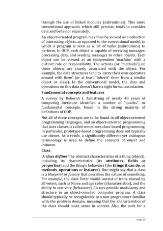 through the use of linked modules (subroutines). This more
conventional approach, which still persists, tends to consider
data and behavior separately.
An object-oriented program may thus be viewed as a collection
of interacting objects, as opposed to the conventional model, in
which a program is seen as a list of tasks (subroutines) to
perform. In OOP, each object is capable of receiving messages,
processing data, and sending messages to other objects. Each
object can be viewed as an independent 'machine' with a
distinct role or responsibility. The actions (or "methods") on
these objects are closely associated with the object. For
example, the data structures tend to 'carry their own operators
around with them' (or at least "inherit" them from a similar
object or class). In the conventional model, the data and
operations on this data doesn't have a tight formal association.
Fundamental concepts and features
A survey by Deborah J. Armstrong of nearly 40 years of
computing literature identified a number of "quarks", or
fundamental concepts, found in the strong majority of
definitions of OOP.
Not all of these concepts are to be found in all object-oriented
programming languages, and so object-oriented programming
that uses classes is called sometimes class-based programming.
In particular, prototype-based programming does not typically
use classes. As a result, a significantly different yet analogous
terminology is used to define the concepts of object and
instance.
Class
'A class defines' the abstract characteristics of a thing (object),
including its characteristics (its attributes, fields or
properties) and the thing's behaviors (the things it can do, or
methods, operations or features). One might say that a class
is a blueprint or factory that describes the nature of something.
For example, the class Voter would consist of traits shared by
all voters, such as Name and age color (characteristics), and the
ability to cast vote (behaviors). Classes provide modularity and
structure in an object-oriented computer program. A class
should typically be recognizable to a non-programmer familiar
with the problem domain, meaning that the characteristics of
the class should make sense in context. Also, the code for a


                                                             Page 20
 