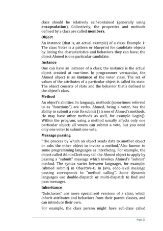 class should be relatively self-contained (generally using
encapsulation). Collectively, the properties and methods
defined by a class are called members.
Object
An instance (that is, an actual example) of a class. Example 1:
The class Voter is a pattern or blueprint for candidate objects
by listing the characteristics and behaviors they can have; the
object Ahmed is one particular candidate.
Instance
One can have an instance of a class; the instance is the actual
object created at run-time. In programmer vernacular, the
Ahmed object is an instance of the voter class. The set of
values of the attributes of a particular object is called its state.
The object consists of state and the behavior that's defined in
the object's class.
Method
An object's abilities. In language, methods (sometimes referred
to as "functions") are verbs. Ahmed, being a voter, has the
ability to submit a vote So submit () is one of Ahmed's methods.
He may have other methods as well, for example Login().
Within the program, using a method usually affects only one
particular object; all voters can submit a vote, but you need
only one voter to submit one vote.
Message passing
"The process by which an object sends data to another object
or asks the other object to invoke a method."Also known to
some programming languages as interfacing. For example, the
object called AdminClerk may tell the Ahmed object to apply by
passing a "submit" message which invokes Ahmed's "submit"
method. The syntax varies between languages, for example:
[Ahmed submit] in Objective-C. In Java, code-level message
passing corresponds to "method calling". Some dynamic
languages use double-dispatch or multi-dispatch to find and
pass messages.
Inheritance
"Subclasses" are more specialized versions of a class, which
inherit attributes and behaviors from their parent classes, and
can introduce their own.
For example, the class person might have sub-class called

                                                              Page 21
 