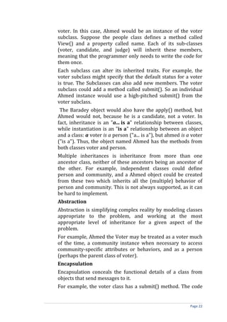 voter. In this case, Ahmed would be an instance of the voter
subclass. Suppose the people class defines a method called
View() and a property called name. Each of its sub-classes
(voter, candidate, and judge) will inherit these members,
meaning that the programmer only needs to write the code for
them once.
Each subclass can alter its inherited traits. For example, the
voter subclass might specify that the default status for a voter
is true. The Subclasses can also add new members. The voter
subclass could add a method called submit(). So an individual
Ahmed instance would use a high-pitched submit() from the
voter subclass.
 The Baradey object would also have the apply() method, but
Ahmed would not, because he is a candidate, not a voter. In
fact, inheritance is an "a... is a" relationship between classes,
while instantiation is an "is a" relationship between an object
and a class: a voter is a person ("a... is a"), but ahmed is a voter
("is a"). Thus, the object named Ahmed has the methods from
both classes voter and person.
Multiple inheritances is inheritance from more than one
ancestor class, neither of these ancestors being an ancestor of
the other. For example, independent classes could define
person and community, and a Ahmed object could be created
from these two which inherits all the (multiple) behavior of
person and community. This is not always supported, as it can
be hard to implement.
Abstraction
Abstraction is simplifying complex reality by modeling classes
appropriate to the problem, and working at the most
appropriate level of inheritance for a given aspect of the
problem.
For example, Ahmed the Voter may be treated as a voter much
of the time, a community instance when necessary to access
community-specific attributes or behaviors, and as a person
(perhaps the parent class of voter).
Encapsulation
Encapsulation conceals the functional details of a class from
objects that send messages to it.
For example, the voter class has a submit() method. The code


                                                              Page 22
 