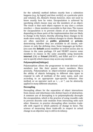 for the submit() method defines exactly how a submition
happens (e.g., by login() and then verify(), at a particular pitch
and volume). Ali, Ahmed's friend, however, does not need to
know exactly how he votes. Encapsulation is achieved by
specifying which classes may use the members of an object.
The result is that each object exposes to any class a certain
interface — those members accessible to that class. The reason
for encapsulation is to prevent clients of an interface from
depending on those parts of the implementation that are likely
to change in the future, thereby allowing those changes to be
made more easily, that is, without changes to clients. Members
are often specified as public, protected or private,
determining whether they are available to all classes, sub-
classes or only the defining class. Some languages go further:
Java uses the default access modifier to restrict access also to
classes in the same package, C# and VB.NET reserve some
members to classes in the same assembly using keywords
internal (C#) or Friend (VB.NET), and Eiffel and C++ allow
one to specify which classes may access any member.
Polymorphism(Subtype)
Polymorphism allows the programmer to treat derived class
members just like their parent class's members. More
precisely, Polymorphism in object-oriented programming is
the ability of objects belonging to different data types to
respond to calls of methods of the same name, each one
according to an appropriate type-specific behavior. One
method, or an operator such as +, -, or *, can be abstractly
applied in many different situations.
Decoupling
Decoupling allows for the separation of object interactions
from classes and inheritance into distinct layers of abstraction.
A common use of decoupling is to polymorphically decouple
the encapsulation, which is the practice of using reusable code
to prevent discrete code modules from interacting with each
other. However, in practice decoupling often involves trade-
offs with regard to which patterns of change to favor. The
science of measuring these trade-offs in respect to actual
change in an objective way is still in its infancy.




                                                            Page 23
 