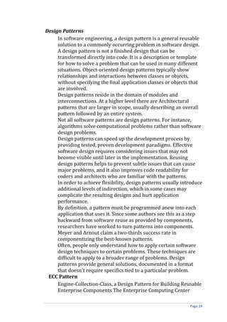 Design Patterns
     In software engineering, a design pattern is a general reusable
     solution to a commonly occurring problem in software design.
     A design pattern is not a finished design that can be
     transformed directly into code. It is a description or template
     for how to solve a problem that can be used in many different
     situations. Object-oriented design patterns typically show
     relationships and interactions between classes or objects,
     without specifying the final application classes or objects that
     are involved.
     Design patterns reside in the domain of modules and
     interconnections. At a higher level there are Architectural
     patterns that are larger in scope, usually describing an overall
     pattern followed by an entire system.
     Not all software patterns are design patterns. For instance,
     algorithms solve computational problems rather than software
     design problems.
     Design patterns can speed up the development process by
     providing tested, proven development paradigms. Effective
     software design requires considering issues that may not
     become visible until later in the implementation. Reusing
     design patterns helps to prevent subtle issues that can cause
     major problems, and it also improves code readability for
     coders and architects who are familiar with the patterns.
     In order to achieve flexibility, design patterns usually introduce
     additional levels of indirection, which in some cases may
     complicate the resulting designs and hurt application
     performance.
     By definition, a pattern must be programmed anew into each
     application that uses it. Since some authors see this as a step
     backward from software reuse as provided by components,
     researchers have worked to turn patterns into components.
     Meyer and Arnout claim a two-thirds success rate in
     componentizing the best-known patterns.
     Often, people only understand how to apply certain software
     design techniques to certain problems. These techniques are
     difficult to apply to a broader range of problems. Design
     patterns provide general solutions, documented in a format
     that doesn't require specifics tied to a particular problem.
 ECC Pattern
     Engine-Collection-Class, a Design Pattern for Building Reusable
     Enterprise Components The Enterprise Computing Center

                                                                 Page 24
 