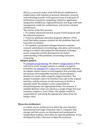 (ECC) is a research center of the ETH Zürich established in
    collaboration with industry to promote education, research,
    and technology transfer in the general areas of enterprise IT
    architecture, enterprise computing, enterprise application
    integration, middleware, high performance and large scale data
    management, multi-tier architectures, and service oriented
    architectures.
    The charter of the ECC involves:
    • To conduct advanced research as part of joint projects with
    the industrial partners.
    • To pursue graduate education programs (Master / Ph.D.
    level) that better prepare students for the problems they will
    encounter in industry.
    • To establish a permanent dialogue between academic
    research and industry on technology, education, and research,
    acting as a vehicle and catalyst for information exchanges
    across companies and the development of a better
    understanding of the problems surrounding enterprise
    computing.
  Adaptor pattern
    In computer programming, the adapter design pattern (often
    referred to as the wrapper pattern or simply a wrapper)
    translates one interface for a class into a compatible interface.
    An adapter allows classes to work together that normally could
    not because of incompatible interfaces, by providing its
    interface to clients while using the original interface. The
    adapter translates calls to its interface into calls to the original
    interface, and the amount of code necessary to do this is
    typically small. The adapter is also responsible for
    transforming data into appropriate forms. For instance, if
    multiple Boolean values are stored as a single integer but your
    consumer requires a 'true'/'false', the adapter would be
    responsible for extracting the appropriate values from the
    integer value.


Three-tier architecture
     is a client–server architecture in which the user interface,
     functional process logic ("business rules"), computer data
     storage and data access are developed and maintained as
     independent modules, most often on separate platforms. It was
     developed by John J. Donovan in Open Environment

                                                                  Page 25
 