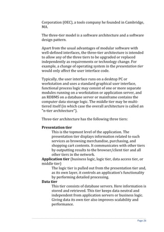 Corporation (OEC), a tools company he founded in Cambridge,
MA.

The three-tier model is a software architecture and a software
design pattern.

Apart from the usual advantages of modular software with
well-defined interfaces, the three-tier architecture is intended
to allow any of the three tiers to be upgraded or replaced
independently as requirements or technology change. For
example, a change of operating system in the presentation tier
would only affect the user interface code.

Typically, the user interface runs on a desktop PC or
workstation and uses a standard graphical user interface,
functional process logic may consist of one or more separate
modules running on a workstation or application server, and
an RDBMS on a database server or mainframe contains the
computer data storage logic. The middle tier may be multi-
tiered itself (in which case the overall architecture is called an
"n-tier architecture").

Three-tier architecture has the following three tiers:

Presentation tier
      This is the topmost level of the application. The
      presentation tier displays information related to such
      services as browsing merchandise, purchasing, and
      shopping cart contents. It communicates with other tiers
      by outputting results to the browser/client tier and all
      other tiers in the network.
Application tier (business logic, logic tier, data access tier, or
middle tier)
      The logic tier is pulled out from the presentation tier and,
      as its own layer, it controls an application’s functionality
      by performing detailed processing.
Data tier
      This tier consists of database servers. Here information is
      stored and retrieved. This tier keeps data neutral and
      independent from application servers or business logic.
      Giving data its own tier also improves scalability and
      performance.



                                                              Page 26
 