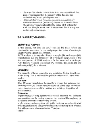 -   Security: Distributed transactions must be executed with the
       proper management of the security of the data and the
       authorization/access privileges of users.
   -   Distributed directory (catalog) management: A directory
       contains information (metadata) about data in the database.
       The directory may be global for the entire DDB, or local for
       each site. The placement and distribution of the directory are
       design and policy issues.


2.2 Feasibility Analysis:-


SWOT/PEST Analysis
In this section, not only the SWOT but also the PEST factors are
examined to assess the current and prospective states of e-voting in
Egypt by using a practical approach.
SWOT analysis is employed to discuss strengths (S), weaknesses (W),
opportunities (O) and threats (T) of e-Voting in Egypt. Each of the
four components of SWOT analysis is further examined according to
PEST factors, referring to political (P), economic (E), social (S) and
technological (T) determinants.

Strengths
The strengths of Egypt to develop and maintain e-Voting lie with the
public policy. This is an important political determinant in the PEST
model.
Political:
After 25 January revolution, the need for a system that automate the
election process, to facilitate the participation of the large amount of
voters into the process of the election, and help in getting rid of all
means of fraud.
Economic:
Implementing E-Voting system with central database will decrease
transposition cost for voting boxes, as this costs will be replaced by
the cost of intranet used for voting system.
Implementing such a system will guide business to such a field of
providing services to the government and automating their process,
this will open new job vacancies for IT people.
Social:




                                                                  Page 32
 