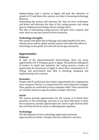 Implementing such a system in Egypt will gain the attention of
people to IT, and hence this system can help in removing technology
Illiteracy.
Automating the system will decrease the time of voter verification
and hence will decrease the time of the voting process and voting
queues, helping in preventing valance among voters.
The idea of automating voting process will gain voter respects and
trust, since no one has control on their decisions.

Technology strengths:
The system will utilize the technology and make benefits of it. New
infrastructure will be added, and the system will reflect the effect of
technology on the public live and will encourage innovation.


Opportunities
Political:
In spite of the abovementioned shortcomings, there are many
opportunities for E-Voting to grow in Egypt. The political willingness
of leaders to build and automate the voting process creates an
opportunity for businesses in Egypt to show their commitment to E-
Voting, and government may help in planning, designing and
implementing such a system.

Economic:
People with IT proficiency have better opportunities for employment
since computer literacy is a requirement for most industries in Egypt.
Thus, people are motivated to learn computer skills. Time constraints
are another motive to urge the public to adopt e-Services.

Social:
The system provide opportunities for the society as it direct their
attention to the technology and how it can they help them in their
live to improve, provide opportunities for voters to get rid from their
fairs of frauds by all its means or affecting their opinions.

Technology:
The development of new technology applications presents
opportunities for better, cheaper and more efficient e-services.




                                                                   Page 33
 