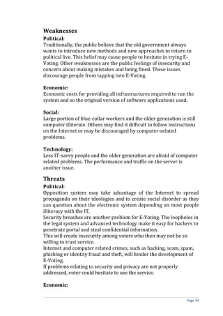 Weaknesses
Political:
Traditionally, the public believe that the old government always
wants to introduce new methods and new approaches to return to
political live. This belief may cause people to hesitate in trying E-
Voting. Other weaknesses are the public feelings of insecurity and
concern about making mistakes and being fined. These issues
discourage people from tapping into E-Voting.

Economic:
Economic costs for providing all infrastructures required to run the
system and so the original version of software applications used.

Social:
Large portion of blue-collar workers and the older generation is still
computer illiterate. Others may find it difficult to follow instructions
on the Internet or may be discouraged by computer-related
problems.

Technology:
Less IT-savvy people and the older generation are afraid of computer
related problems. The performance and traffic on the server is
another issue.

Threats
Political:
Opposition system may take advantage of the Internet to spread
propaganda on their ideologies and to create social disorder as they
can question about the electronic system depending on most people
illiteracy with the IT.
Security breaches are another problem for E-Voting. The loopholes in
the legal system and advanced technology make it easy for hackers to
penetrate portal and steal confidential information.
This will create insecurity among voters who then may not be so
willing to trust service.
Internet and computer related crimes, such as hacking, scam, spam,
phishing or identity fraud and theft, will hinder the development of
E-Voting.
If problems relating to security and privacy are not properly
addressed, voter could hesitate to use the service.

Economic:

                                                                   Page 34
 