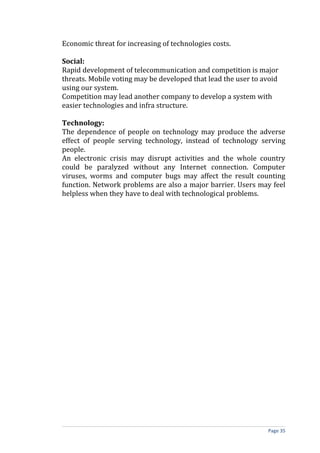 Economic threat for increasing of technologies costs.

Social:
Rapid development of telecommunication and competition is major
threats. Mobile voting may be developed that lead the user to avoid
using our system.
Competition may lead another company to develop a system with
easier technologies and infra structure.

Technology:
The dependence of people on technology may produce the adverse
effect of people serving technology, instead of technology serving
people.
An electronic crisis may disrupt activities and the whole country
could be paralyzed without any Internet connection. Computer
viruses, worms and computer bugs may affect the result counting
function. Network problems are also a major barrier. Users may feel
helpless when they have to deal with technological problems.




                                                               Page 35
 