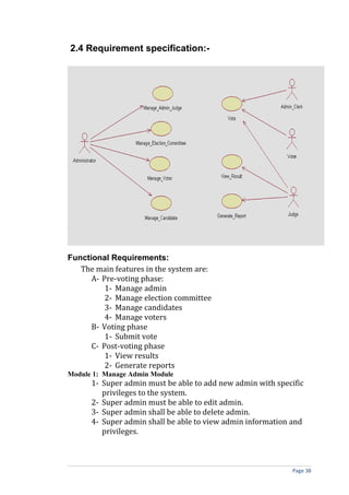 2.4 Requirement specification:-




Functional Requirements:
   The main features in the system are:
      A- Pre-voting phase:
          1- Manage admin
          2- Manage election committee
          3- Manage candidates
          4- Manage voters
      B- Voting phase
          1- Submit vote
      C- Post-voting phase
          1- View results
          2- Generate reports
Module 1: Manage Admin Module
      1- Super admin must be able to add new admin with specific
         privileges to the system.
      2- Super admin must be able to edit admin.
      3- Super admin shall be able to delete admin.
      4- Super admin shall be able to view admin information and
         privileges.



                                                            Page 38
 