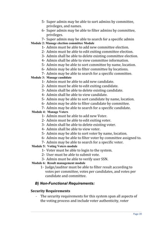 5- Super admin may be able to sort admins by committee,
          privileges, and names.
       6- Super admin may be able to filter admins by committee,
          privileges.
       7- Super admin may be able to search for a specific admin
Module 2: Manage election committee Module
       1-   Admin must be able to add new committee election.
       2-   Admin must be able to edit exiting committee election.
       3-   Admin shall be able to delete existing committee election.
       4-   Admin shall be able to view committee information.
       5-   Admin may be able to sort committee by name, location.
       6-   Admin may be able to filter committee by locations.
       7-   Admin may be able to search for a specific committee.
Module 3: Manage candidate
       1-   Admin must be able to add new candidate.
       2-   Admin must be able to edit exiting candidate.
       3-   Admin shall be able to delete existing candidate.
       4-   Admin shall be able to view candidate.
       5-   Admin may be able to sort candidate by name, location.
       6-   Admin may be able to filter candidate by committee.
       7-   Admin may be able to search for a specific candidate.
Module 4: Manage Voters
       1-   Admin must be able to add new Voter.
       2-   Admin must be able to edit exiting voter.
       3-   Admin shall be able to delete existing voter.
       4-   Admin shall be able to view voter.
       5-   Admin may be able to sort voter by name, location.
       6-   Admin may be able to filter voter by committee assigned to.
       7-   Admin may be able to search for a specific voter.
Module 5: Voting Voters module
       1- Voter must be able to login to the system.
       2- User must be able to submit vote.
       3- Admin must be able to verify user SSN.
Module 6: Result management module
      1- Judge/auditor must be able to filter result according to
         votes per committee, votes per candidates, and votes per
         candidate and committee.

  B) Non-Functional Requirements:

Security Requirements
   - The security requirements for this system span all aspects of
     the voting process and include voter authenticity, voter


                                                                   Page 39
 