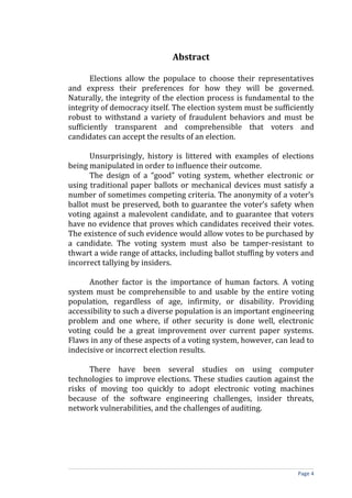 Abstract

       Elections allow the populace to choose their representatives
and express their preferences for how they will be governed.
Naturally, the integrity of the election process is fundamental to the
integrity of democracy itself. The election system must be sufficiently
robust to withstand a variety of fraudulent behaviors and must be
sufficiently transparent and comprehensible that voters and
candidates can accept the results of an election.

      Unsurprisingly, history is littered with examples of elections
being manipulated in order to influence their outcome.
      The design of a “good” voting system, whether electronic or
using traditional paper ballots or mechanical devices must satisfy a
number of sometimes competing criteria. The anonymity of a voter’s
ballot must be preserved, both to guarantee the voter’s safety when
voting against a malevolent candidate, and to guarantee that voters
have no evidence that proves which candidates received their votes.
The existence of such evidence would allow votes to be purchased by
a candidate. The voting system must also be tamper-resistant to
thwart a wide range of attacks, including ballot stuffing by voters and
incorrect tallying by insiders.

      Another factor is the importance of human factors. A voting
system must be comprehensible to and usable by the entire voting
population, regardless of age, infirmity, or disability. Providing
accessibility to such a diverse population is an important engineering
problem and one where, if other security is done well, electronic
voting could be a great improvement over current paper systems.
Flaws in any of these aspects of a voting system, however, can lead to
indecisive or incorrect election results.

      There have been several studies on using computer
technologies to improve elections. These studies caution against the
risks of moving too quickly to adopt electronic voting machines
because of the software engineering challenges, insider threats,
network vulnerabilities, and the challenges of auditing.




                                                                  Page 4
 
