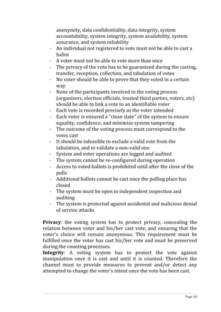 anonymity, data confidentiality, data integrity, system
      accountability, system integrity, system availability, system
      assurance, and system reliability
  -   An individual not registered to vote must not be able to cast a
      ballot
  -   A voter must not be able to vote more than once
  -   The privacy of the vote has to be guaranteed during the casting,
      transfer, reception, collection, and tabulation of votes
  -   No voter should be able to prove that they voted in a certain
      way
  -   None of the participants involved in the voting process
      (organizers, election officials, trusted third parties, voters, etc)
      should be able to link a vote to an identifiable voter
  -   Each vote is recorded precisely as the voter intended
  -   Each voter is ensured a "clean slate" of the system to ensure
      equality, confidence, and minimize system tampering
  -   The outcome of the voting process must correspond to the
      votes cast
  -   It should be infeasible to exclude a valid vote from the
      tabulation, and to validate a non-valid one
  -   System and voter operations are logged and audited
  -   The system cannot be re-configured during operation
  -   Access to voted ballots is prohibited until after the close of the
      polls
  -   Additional ballots cannot be cast once the polling place has
      closed
  -   The system must be open to independent inspection and
      auditing
  -   The system is protected against accidental and malicious denial
      of service attacks

Privacy: the voting system has to protect privacy, concealing the
relation between voter and his/her cast vote, and ensuring that the
voter's choice will remain anonymous. This requirement must be
fulfilled once the voter has cast his/her vote and must be preserved
during the counting processes.
Integrity: A voting system has to protect the vote against
manipulation once it is cast and until it is counted. Therefore the
channel must to provide measures to prevent and/or detect any
attempted to change the voter's intent once the vote has been cast.



                                                                    Page 40
 