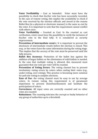 Voter Verifiability – Cast as Intended: Voter must have the
possibility to check that his/her vote has been accurately recorded.
In the case of remote voting, this implies the availability to check if
the vote received by the election officials and stored in the remote
Ballot Box (in a physical or electronic manner) is the same as cast by
the voter. It is important to note that the requirement cannot conflict
with others once.
Voter Verifiability – Counted as Cast: In the counted as cast
verification, voters must have the possibility to verify the inclusion of
his/her vote in the final tally. It is considered as security
improvement.
Prevention of Intermediate results: It is important to prevent the
disclosure of intermediate results before the election is closed. This
way, or the voters have the same information during the voting stage.
This implies that the secrecy of the vote must be preserved until the
tally process.
Ballot Box Accuracy: Protection of the ballot box against the
addition of bogus ballots or the elimination of valid ballots is needed.
In the case that multiple voting is allowed, this measured must
guarantee that one vote per voter will be counted.
Prevention of Voting Errors: The voting channel has to prevent
involuntary voting errors by voters when casting their votes (e.g.,
under-voting, over-voting). This practice is becoming more common
for poll-site voting in complex elections.
Ease of Use: the voting channel must be easy to use by average
voters. In remote voting this requirement is of paramount
importance to prevent disenfranchisement and facilitate the
participation of voters.
Correctness: All input votes are correctly counted and no other
votes are counted
Robustness: The counting tolerates the corrupt or faulty behavior of
any group of authorities up to a threshold.




                                                                   Page 41
 