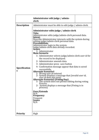 Administrator edit judge / admin-
                clerk
Description     Administrator must be able to edit judge / admin-clerk.

                Administrator edits judge / admin-clerk
                Title:
                Administrator edits judge/admin-clerk personal data.
                Intent:
                Describe Administrator interacts with the system during
                editing judge/admin-clerk personal data.
                Preconditions
                Administrator login to the system.
                Judge/admin-clerk data already recorded.
                Actors
                   1- Administrator
                Main Scenario
                   1- Administrator selects judge/admin-clerk user id for
                       the record to be displayed.
                   2- Administrator amends data.
                   3- Administrator press save button
                   4- Confirmation message appear that data is saved
Specification
                       successfully.
s               Alternate Scenario1
                   1- Wrong user id entered.
                   2- System displays a message that (invalid user id,
                       user id does not exist)
                Alternate Scenario2 (Voting Day)
                   1- The system does not permit editing during voting
                       Process.
                   2- System displays a message that (Voting is in
                       process)
                Uses/Extends
                N/A
                Frequency
                Frequent
                Issues
                N/A



Priority        High




                                                                 Page 45
 