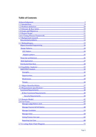 Table of Contents
Acknowledgement..........................................................................................................3
1.1 Introduction:.............................................................................................................9
1.2 Problem definition:.................................................................................................10
1.3 Glossary & Key terms............................................................................................10
1.4 Goals and Objectives .............................................................................................11
1.5 Project Scope:.........................................................................................................11
1.6 E-Voting Process Framework................................................................................12
1.7 Background research..............................................................................................13
   Documented problems.......................................................................................................13
2.1 Methodologies........................................................................................................19
   Object Oriented Programming............................................................................................19
    Design Patterns..................................................................................................................24
       ECC Pattern....................................................................................................................24
        Adaptor pattern............................................................................................................25
   Three-tier architecture.......................................................................................................25
    Web Application................................................................................................................27
   Distributed Data Base.........................................................................................................28
2.2 Feasibility Analysis:-.............................................................................................32
   SWOT/PEST Analysis...........................................................................................................32
      Strengths.........................................................................................................................32
      Opportunities..................................................................................................................33
      Weaknesses....................................................................................................................34
      Threats............................................................................................................................34
2.3 Major Identified Risks...........................................................................................37
2.4 Requirement specification:-..................................................................................38
   Functional Requirements:...................................................................................................38
      B) Non-Functional Requirements:...................................................................................39
          Security Requirements...............................................................................................39
2.5 Domain Model.......................................................................................................42
2.6 Use Cases...............................................................................................................43
      Manage Judge/Admin-clerk............................................................................................43
      Manage Precinct & Poll Station......................................................................................48
      Manage Candidate..........................................................................................................53
      Manage Voter.................................................................................................................58
      Voting Process Use case .................................................................................................62
      Reporting Use Case ........................................................................................................68
2.7 E-voting State Chart Diagram................................................................................72


                                                                                                                                  Page 5
 