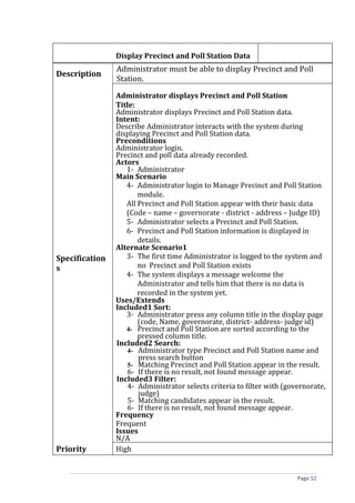 Display Precinct and Poll Station Data
                Administrator must be able to display Precinct and Poll
Description
                Station.

                Administrator displays Precinct and Poll Station
                Title:
                Administrator displays Precinct and Poll Station data.
                Intent:
                Describe Administrator interacts with the system during
                displaying Precinct and Poll Station data.
                Preconditions
                Administrator login.
                Precinct and poll data already recorded.
                Actors
                   1- Administrator
                Main Scenario
                   4- Administrator login to Manage Precinct and Poll Station
                       module.
                   All Precinct and Poll Station appear with their basic data
                   (Code – name – governorate - district - address – Judge ID)
                   5- Administrator selects a Precinct and Poll Station.
                   6- Precinct and Poll Station information is displayed in
                       details.
                Alternate Scenario1
Specification      3- The first time Administrator is logged to the system and
s                      no Precinct and Poll Station exists
                   4- The system displays a message welcome the
                       Administrator and tells him that there is no data is
                       recorded in the system yet.
                Uses/Extends
                Included1 Sort:
                   3- Administrator press any column title in the display page
                       (code, Name, governorate, district- address- judge id)
                   4- Precinct and Poll Station are sorted according to the
                       pressed column title.
                Included2 Search:
                    4- Administrator type Precinct and Poll Station name and
                       press search button
                    5- Matching Precinct and Poll Station appear in the result.
                    6- If there is no result, not found message appear.
                Included3 Filter:
                    4- Administrator selects criteria to filter with (governorate,
                       judge)
                    5- Matching candidates appear in the result.
                    6- If there is no result, not found message appear.
                Frequency
                Frequent
                Issues
                N/A
Priority        High


                                                                         Page 52
 