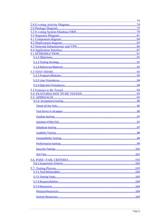 ......................................................................................................................................73
2.8 E-voting Activity Diagram.....................................................................................74
2.9 Package Diagram ..................................................................................................75
3.2 E-voting System Database ERD............................................................................78
3.5 Sequence Diagram.................................................................................................81
4.1 Component diagram...............................................................................................84
4.2 Deployment diagram..............................................................................................85
4.3 Network Infrastructure and VPN...........................................................................86
4.4 Application Interface..............................................................................................87
5.1 INTRODUCTION..................................................................................................91
   5.1.1 Objectives..................................................................................................................91
   5.1.2 Testing Strategy.........................................................................................................91
   5.1.4 Reference Material....................................................................................................92
5.2 TEST ITEMS.........................................................................................................92
   5.2.1 Program Modules......................................................................................................92
   5.2.2 User Procedures.........................................................................................................94
   5.2.3 Operator Procedures.................................................................................................94
5.3 Features to Be Tested.............................................................................................94
5.4. FEATURES NOT TO BE TESTED.....................................................................95
5.5. APPROACH.........................................................................................................95
   5.5.2- Acceptance testing...................................................................................................96
       Check all the links:..........................................................................................................96
       Test forms in all pages: ..................................................................................................96
       Cookies testing:...............................................................................................................97
       Validate HTML/CSS.........................................................................................................97
       Database testing.............................................................................................................97
       Usability Testing..............................................................................................................98
       Compatibility Testing:.....................................................................................................99
       Performance testing:......................................................................................................99
       Security Testing:...........................................................................................................101
       GUI Test........................................................................................................................101
5.6. PASS / FAIL CRITERIA....................................................................................102
   5.6.1 Suspension Criteria..................................................................................................102
5.7. Testing Process....................................................................................................103
   5.7.1 Test Deliverables......................................................................................................103
   5.7.2 Testing Tasks............................................................................................................103
   5.7.3 Responsibilities........................................................................................................104
   5.7.4 Resources.................................................................................................................104
       Physical Resources:.......................................................................................................104
       Human Resources:........................................................................................................104



                                                                                                                                 Page 6
 