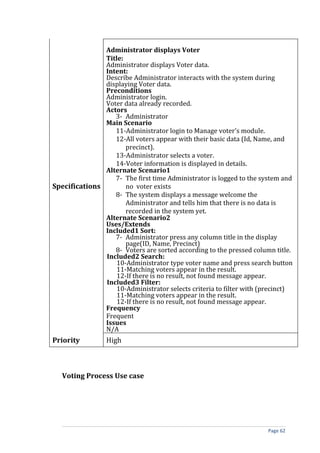 Administrator displays Voter
               Title:
               Administrator displays Voter data.
               Intent:
               Describe Administrator interacts with the system during
               displaying Voter data.
               Preconditions
               Administrator login.
               Voter data already recorded.
               Actors
                  3- Administrator
               Main Scenario
                  11-Administrator login to Manage voter’s module.
                  12-All voters appear with their basic data (Id, Name, and
                      precinct).
                  13-Administrator selects a voter.
                  14-Voter information is displayed in details.
               Alternate Scenario1
                  7- The first time Administrator is logged to the system and
Specifications        no voter exists
                  8- The system displays a message welcome the
                      Administrator and tells him that there is no data is
                      recorded in the system yet.
               Alternate Scenario2
               Uses/Extends
               Included1 Sort:
                  7- Administrator press any column title in the display
                      page(ID, Name, Precinct)
                  8- Voters are sorted according to the pressed column title.
               Included2 Search:
                   10-Administrator type voter name and press search button
                   11-Matching voters appear in the result.
                   12-If there is no result, not found message appear.
               Included3 Filter:
                   10-Administrator selects criteria to filter with (precinct)
                   11-Matching voters appear in the result.
                   12-If there is no result, not found message appear.
               Frequency
               Frequent
               Issues
               N/A
Priority         High



   Voting Process Use case




                                                                      Page 62
 