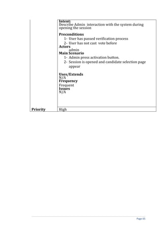 Intent:
           Describe Admin interaction with the system during
           opening the session
           Preconditions
             1- User has passed verification process
             2- User has not cast vote before
           Actors
                admin
           Main Scenario
             1- Admin press activation button.
             2- Session is opened and candidate selection page
                appear

           Uses/Extends
           N/A
           Frequency
           Frequent
           Issues
           N/A



Priority   High




                                                        Page 65
 