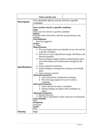 Voter cast his vote
                 User should be able to cast his vote for a specific
Description
                 candidate

               User cast his vote for a specific candidate
               Title:
               Voter cast his vote for a specific candidate
               Intent:
               Describe voter interaction with the system during vote
               casting
               Preconditions
                  User has logged in
               Actors
               1- Voter
               Main Scenario
                  1- Use case begins when user decides to cast his vote for
                      a specific candidate
                  2- User press a voter object(Voter image, Full Name, and
                      Election Symbol)
                  3- System displays popup window containing the select
                      user information and confirmation message for the
                      voter
                  4- Voter confirm his selection
Specifications
                  5- System display a message that voting is successfully
                      done.
                  6- Voter session is closed
               Alternate Scenario1
                      1- Voter discard the confirmation message
                      2- The voter page appear for user to select a
                         candidate
               Alternate Scenario2
                      1- Voters desires to select a candidate
                      2- System displays an option with candidates as
                         others
               Alternate Scenario3
                  1- Session time out
                  2- The vote is calculated as other and user is terminated
               Uses/Extends
               N/A
               Frequency
               Frequent
               Issues
               N/A
Priority         High




                                                                   Page 66
 