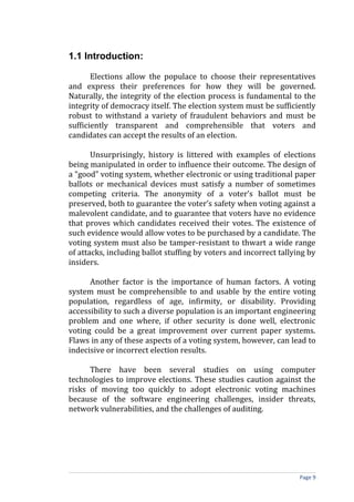 1.1 Introduction:

       Elections allow the populace to choose their representatives
and express their preferences for how they will be governed.
Naturally, the integrity of the election process is fundamental to the
integrity of democracy itself. The election system must be sufficiently
robust to withstand a variety of fraudulent behaviors and must be
sufficiently transparent and comprehensible that voters and
candidates can accept the results of an election.

       Unsurprisingly, history is littered with examples of elections
being manipulated in order to influence their outcome. The design of
a “good” voting system, whether electronic or using traditional paper
ballots or mechanical devices must satisfy a number of sometimes
competing criteria. The anonymity of a voter’s ballot must be
preserved, both to guarantee the voter’s safety when voting against a
malevolent candidate, and to guarantee that voters have no evidence
that proves which candidates received their votes. The existence of
such evidence would allow votes to be purchased by a candidate. The
voting system must also be tamper-resistant to thwart a wide range
of attacks, including ballot stuffing by voters and incorrect tallying by
insiders.

      Another factor is the importance of human factors. A voting
system must be comprehensible to and usable by the entire voting
population, regardless of age, infirmity, or disability. Providing
accessibility to such a diverse population is an important engineering
problem and one where, if other security is done well, electronic
voting could be a great improvement over current paper systems.
Flaws in any of these aspects of a voting system, however, can lead to
indecisive or incorrect election results.

      There have been several studies on using computer
technologies to improve elections. These studies caution against the
risks of moving too quickly to adopt electronic voting machines
because of the software engineering challenges, insider threats,
network vulnerabilities, and the challenges of auditing.




                                                                    Page 9
 
