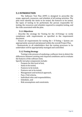 5.1 INTRODUCTION
       The Software Test Plan (STP) is designed to prescribe the
scope, approach, resources, and schedule of all testing activities. The
plan must identify the items to be tested, the features to be tested,
the types of testing to be performed, the person responsible for
testing, the resources and schedule required to complete testing, and
the risks associated with the plan.

   5.1.1 Objectives
- Describe the strategy for Testing for the <E-Voting> to verify
compliance with requirements as specified in the requirement
document.
- Ensure all requirements for testing the < E-Voting > System are
appropriately assessed and planned within the overall Project Plan.
- Demonstrate to all stakeholders that the testing processes to be
undertaken will be appropriately managed and controlled.

    5.1.2 Testing Strategy
      Testing is the process of analyzing a software item to detect the
differences between existing and required conditions and to evaluate
the features of the software item.
Specific test plan components include:
   - Purpose for this level of test,
   - Items to be tested,
   - Features to be tested,
   - Features not to be tested,
   - Management and technical approach,
   - Pass / Fail criteria,
   - Individual roles and responsibilities,
   - Schedules, and
   - Risk assumptions and constraints.




                                                                 Page 91
 
