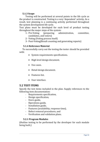 5.1.3 Scope
      Testing will be performed at several points in the life cycle as
the product is constructed. Testing is a very 'dependent' activity. As a
result, test planning is a continuing activity performed throughout
the system development life cycle.
Test plans must be developed for each level of product testing
throughout the major steps of the system:
      1- Pre-Voting      (preparing     administration,    committee,
          candidates, and voters)
      2- Voting (Voting process itself)
      3- Post-Voting(Result counting and generating reports)

    5.1.4 Reference Material
   To successfully carry out the testing the tester should be provided
with:
         • System requirements specifications.

         • High level design document.

         • Use cases.

         • Detail design document.

         • Features list.

         • User interface.

5.2 TEST ITEMS
Specify the test items included in the plan. Supply references to the
following item documentation:
      - Requirements specification,
      - Design specification,
      - Users guide,
      - Operations guide,
      - Installation guide,
      - Features (availability, response time),
      - Defect removal procedures, and
      - Verification and validation plans.

    5.2.1 Program Modules
(Outline testing to be performed by the developer for each module
being built.)



                                                                  Page 92
 