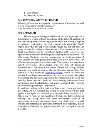 1- View results
      2- Generate reports

5.4. FEATURES NOT TO BE TESTED
(Identify all features and specific combinations of features that will
not be tested along with the reasons.)
- All the listed features will be tested

5.5. APPROACH
       The testing methodology used is black box testing where black
box testing is testing without knowledge of the internal workings of
the item being tested. For example, when black box testing is applied
to software engineering, the tester would only know the "legal"
inputs and what the expected outputs should be, but not how the
program actually arrives at those outputs. It is because of this that
black box testing can be considered testing with respect to the
specifications, no other knowledge of the program is necessary. For
this reason, the tester and the programmer can be independent of
one another, avoiding programmer bias toward his own work. For
this testing, test groups are often used, "Test groups are sometimes
called professional idiots...people who are good at designing
incorrect data." Also, due to the nature of black box testing; the test
planning can begin as soon as the specifications are written. The
opposite of this would be glass box testing, where test data are
derived from direct examination of the code to be tested. For glass
box testing, the test cases cannot be determined until the code has
actually been written. Both of these testing techniques have
advantages and disadvantages, but when combined, they help to
ensure thorough testing of the product.
In addition, include a description of how many times any testing
procedure will be executed e.g. testing will be structured into test
cycles. A test cycle is a complete pass through all the required tests.
When new versions of the <Verticals> System are delivered during
testing, the Testing Team will cease the current cycle at an
appropriate time and commence anew cycle. Each new cycle will
include any retesting for problems corrected. It is expected, due to
time constraints with this project, that only two test cycles may be
possible.




                                                                 Page 95
 