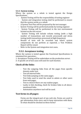 5.5.1- System testing
Where the system as a whole is tested against the Design
Specifications:
   - System Testing will be the responsibility of testing engineer
   -    System and integration testing shall be performed to ensure
      that the system works as a whole
   - A System Test Plan will be prepared by the test manager.
   - System Testing will be performed jointly by testing engineer
   - System Testing will be performed in the test environment
      located on the test server.
   -    System Testing will include volume testing (with a high
      number of transactions and records processed) and stress
      testing (with transactions processed at high frequency).
   - Results of tests will be recorded and where system
      components do not perform as expected, a Test Problem
      Report will be raised.
   - Refer to the System and integration test cases.

   5.5.2- Acceptance testing
Where the system is tested against the Functional Specifications in
simulated live operation:-
1- Acceptance Testing will be undertaken on the production server.
2- A specific set of test cases will exist for each function.

Check all the links:
     - Test the outgoing links from all the pages from specific
       domain under test.
     - Test all internal links.
     - Test links jumping on the same pages.
     - Test links used to send the email to admin or other users
       from web pages.
     - Test to check if there are any orphan pages.
     - Lastly in link checking, check for broken links in all above-
       mentioned links.
     - Automation anywhere tool will be used.

Test forms in all pages:
     Forms are the integral part of any web site. Forms are used to
     get information from users and to keep interaction with them.
     So what should be checked on these forms?

                                                              Page 96
 
