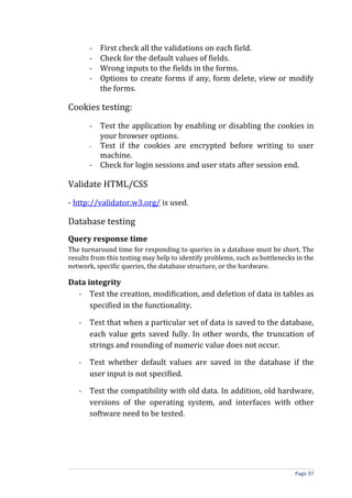 -   First check all the validations on each field.
       -   Check for the default values of fields.
       -   Wrong inputs to the fields in the forms.
       -   Options to create forms if any, form delete, view or modify
           the forms.

Cookies testing:
       - Test the application by enabling or disabling the cookies in
         your browser options.
       - Test if the cookies are encrypted before writing to user
         machine.
       - Check for login sessions and user stats after session end.

Validate HTML/CSS
- http://validator.w3.org/ is used.

Database testing
Query response time
The turnaround time for responding to queries in a database must be short. The
results from this testing may help to identify problems, such as bottlenecks in the
network, specific queries, the database structure, or the hardware.

Data integrity
  - Test the creation, modification, and deletion of data in tables as
      specified in the functionality.

   - Test that when a particular set of data is saved to the database,
     each value gets saved fully. In other words, the truncation of
     strings and rounding of numeric value does not occur.

   - Test whether default values are saved in the database if the
     user input is not specified.

   - Test the compatibility with old data. In addition, old hardware,
     versions of the operating system, and interfaces with other
     software need to be tested.




                                                                            Page 97
 