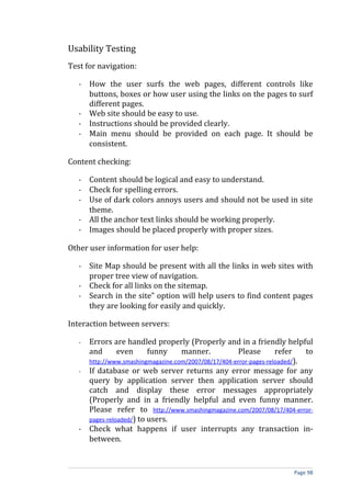 Usability Testing
Test for navigation:

   - How the user surfs the web pages, different controls like
     buttons, boxes or how user using the links on the pages to surf
     different pages.
   - Web site should be easy to use.
   - Instructions should be provided clearly.
   - Main menu should be provided on each page. It should be
     consistent.

Content checking:

   - Content should be logical and easy to understand.
   - Check for spelling errors.
   - Use of dark colors annoys users and should not be used in site
     theme.
   - All the anchor text links should be working properly.
   - Images should be placed properly with proper sizes.

Other user information for user help:

   - Site Map should be present with all the links in web sites with
     proper tree view of navigation.
   - Check for all links on the sitemap.
   - Search in the site” option will help users to find content pages
     they are looking for easily and quickly.

Interaction between servers:

   - Errors are handled properly (Properly and in a friendly helpful
     and       even      funny     manner.            Please       refer    to
     http://www.smashingmagazine.com/2007/08/17/404-error-pages-reloaded/).
   - If database or web server returns any error message for any
     query by application server then application server should
     catch and display these error messages appropriately
     (Properly and in a friendly helpful and even funny manner.
     Please refer to http://www.smashingmagazine.com/2007/08/17/404-error-
     pages-reloaded/) to users.
   - Check what happens if user interrupts any transaction in-
     between.


                                                                       Page 98
 