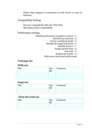 - Check what happens if connection to web server is reset in
     between.

Compatibility Testing:
   - Browser compatibility (IE6, IE7, FF3, FF4).
   - Operating system compatibility.

Performance testing:
                   Identify performance acceptance criteria - 1
                                       Identify key scenarios - 2
                                   Create a workload model - 3
                               Identify the target load levels - 4
                                             Identify metrics - 5
                                         Design specific tests - 6
                                                     Run tests - 7
                                          Analyze the results - 8
                             Web server stress tool will be used-

Total page size

HTML size
URL                               Size    Comment
                                  KB




Image size
URL                               Size    Comment
                                  KB



Client side script size
URL                               Size    Comment
                                  KB




                                                                 Page 99
 