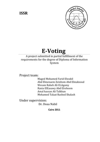 ISSR




                  E-Voting
     A project submitted in partial fulfillment of the
 requirements for the degree of Diploma of Information
                        System



Project team:
              Maged Mohamed Farid Elwakil
              Abd Elmenaem Zeinhom Abd Elmaksoud
              Wesam Rabeh Ali ELAgamy
              Rania ElEasawy Abd Elreheem
              Amal hassan Ali Talkhan
              Mohamed Talaat Rashed Shalash

Under supervision:
                Dr. Doaa Nabil
                       Cairo 2011
 