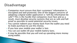  Companies must ensure that their customers' information is
encrypted and well protected. One of the biggest concerns of
adopting a digital wallet application is "will my information be
safe"? This is the hurdle that companies must face and as a
result, must develop security systems that are as safe and full
proof as possible to avoid potential security issues.
 You cannot redeem your money back from the wallet you need
to make purchase to use this money.
 If you lose your mobile your wallet is lost.
 You can use wallet till your mobile battery lasts.
 It may be possible that you will end up spending more money
using wallet.
 