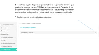 5 -Escolha a opção disponível para efetuar o pagamento do valor que
pretende carregar na sua E-Wallet, apos o pagamento* o valor ficara
disponível no seu backoffice e poderá utilizar o seu saldo para efetuar
pagamentos na loja online, ou transferir saldo para outro utilizador.
* Recebera por mail as informações para pagamento.
 