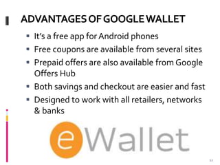 ADVANTAGESOFGOOGLEWALLET
 It’s a free app for Android phones
 Free coupons are available from several sites
 Prepaid offers are also available from Google
Offers Hub
 Both savings and checkout are easier and fast
 Designed to work with all retailers, networks
& banks
12
 