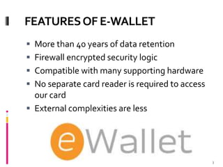 FEATURESOF E-WALLET
 More than 40 years of data retention
 Firewall encrypted security logic
 Compatible with many supporting hardware
 No separate card reader is required to access
our card
 External complexities are less
3
 