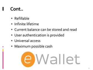 Cont..
 Refillable
 Infinite lifetime
 Current balance can be stored and read
 User authentication is provided
 Universal access
 Maximum possible cash
4
 