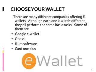 CHOOSEYOURWALLET
There are many different companies offering E-
wallets . Although each one is a little different ,
they all perform the same basic tasks . Some of
them are
 Google e-wallet
 Qpass
 Ilium software
 Card one plus
6
 