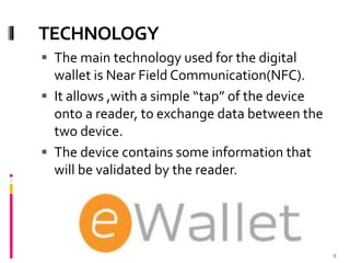 TECHNOLOGY
 The main technology used for the digital
wallet is Near Field Communication(NFC).
 It allows ,with a simple “tap” of the device
onto a reader, to exchange data between the
two device.
 The device contains some information that
will be validated by the reader.
9
 