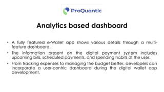 Analytics based dashboard
• A fully featured e-Wallet app shows various details through a multi-
feature dashboard.
• The information present on the digital payment system includes
upcoming bills, scheduled payments, and spending habits of the user.
• From tracking expenses to managing the budget better, developers can
incorporate a user-centric dashboard during the digital wallet app
development.
 