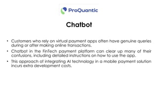 Chatbot
• Customers who rely on virtual payment apps often have genuine queries
during or after making online transactions.
• Chatbot in the FinTech payment platform can clear up many of their
confusions, including detailed instructions on how to use the app.
• This approach of integrating AI technology in a mobile payment solution
incurs extra development costs.
 