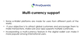 Multi-currency support
• Some e-Wallet platforms are made for users from different parts of the
world.
• If your objective is to attract global customers and encourage them to
make transactions, make sure your app supports multiple currencies.
• Incorporating a multi-currency feature in the digital wallet can make it
more popular among International users.
 