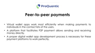 Peer-to-peer payments
• Virtual wallet apps work most efficiently when making payments to
individuals in the contact lists of the users.
• A platform that facilitates P2P payment allows sending and receiving
money directly.
• A proper digital wallet app development process is necessary for these
payment platforms to work perfectly.
 