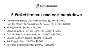 E-Wallet features and cost breakdown
• Transaction history and notification : $8,000 - $12,000
• Transfer Money to/from Bank Accounts : $15,000 - $20,000
• Bill Payments : $8,000 – $12,000
• Management of Virtual Cards : $10,000 – $15,000
• Contactless Payments Method : $4,000 – $8,000
• Secure Authentication : $8,000 – $15,000
• Self-Registration : $5,000 – $8,000
• Rewards and Discounts : $10,000 – $15,000
 