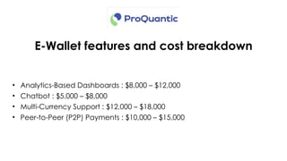 E-Wallet features and cost breakdown
• Analytics-Based Dashboards : $8,000 – $12,000
• Chatbot : $5,000 – $8,000
• Multi-Currency Support : $12,000 – $18,000
• Peer-to-Peer (P2P) Payments : $10,000 – $15,000
 