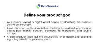 Define your product goal
• Your journey toward a digital wallet begins by identifying the purpose
behind developing it.
• Some common motivations behind building an e-Wallet app include
peer-to-peer money transfers, payments to merchants, and crypto
storage.
• A clear product vision lays the groundwork for all design and decisions
regarding e-Wallet app development.
 