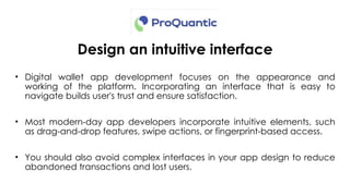 Design an intuitive interface
• Digital wallet app development focuses on the appearance and
working of the platform. Incorporating an interface that is easy to
navigate builds user's trust and ensure satisfaction.
• Most modern-day app developers incorporate intuitive elements, such
as drag-and-drop features, swipe actions, or fingerprint-based access.
• You should also avoid complex interfaces in your app design to reduce
abandoned transactions and lost users.
 