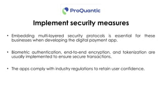 Implement security measures
• Embedding multi-layered security protocols is essential for these
businesses when developing the digital payment app.
• Biometric authentication, end-to-end encryption, and tokenization are
usually implemented to ensure secure transactions.
• The apps comply with industry regulations to retain user confidence.
 