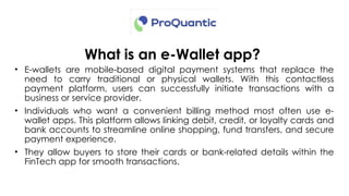 What is an e-Wallet app?
• E-wallets are mobile-based digital payment systems that replace the
need to carry traditional or physical wallets. With this contactless
payment platform, users can successfully initiate transactions with a
business or service provider.
• Individuals who want a convenient billing method most often use e-
wallet apps. This platform allows linking debit, credit, or loyalty cards and
bank accounts to streamline online shopping, fund transfers, and secure
payment experience.
• They allow buyers to store their cards or bank-related details within the
FinTech app for smooth transactions.
 